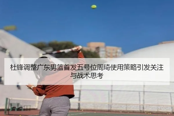 杜锋调整广东男篮首发五号位周琦使用策略引发关注与战术思考